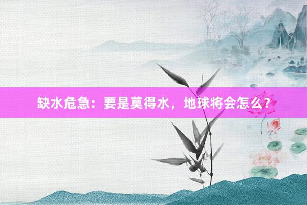 缺水危急：要是莫得水，地球将会怎么？